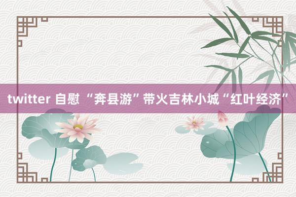 twitter 自慰 “奔县游”带火吉林小城“红叶经济”