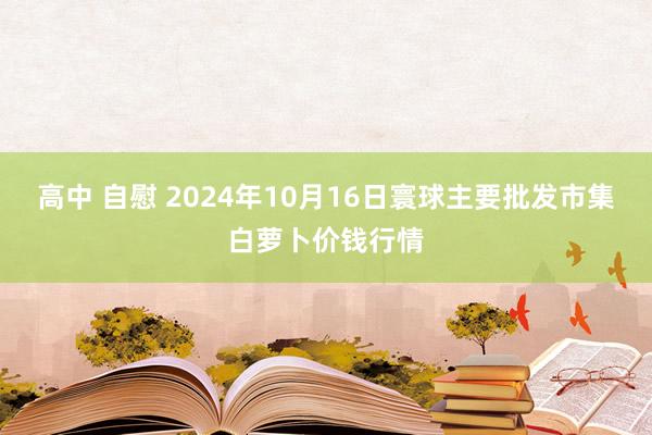 高中 自慰 2024年10月16日寰球主要批发市集白萝卜价钱行情