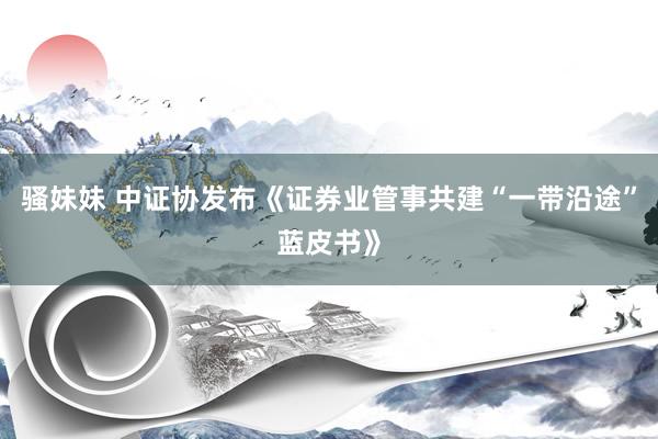 骚妹妹 中证协发布《证券业管事共建“一带沿途”蓝皮书》