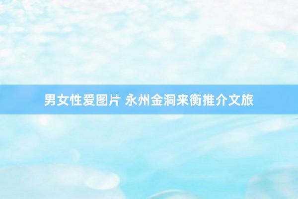 男女性爱图片 永州金洞来衡推介文旅