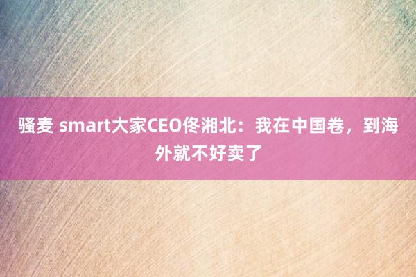 骚麦 smart大家CEO佟湘北：我在中国卷，到海外就不好卖了
