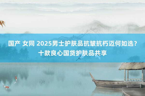 国产 女同 2025男士护肤品抗皱抗朽迈何如选？十款良心国货护肤品共享