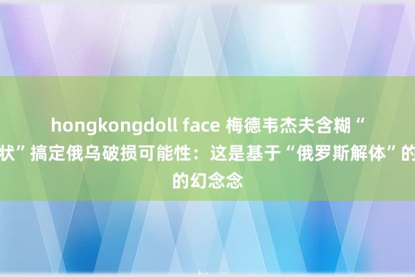 hongkongdoll face 梅德韦杰夫含糊“德国形状”搞定俄乌破损可能性：这是基于“俄罗斯解体”的幻念念