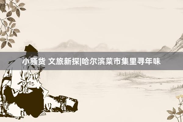 小骚货 文旅新探|哈尔滨菜市集里寻年味