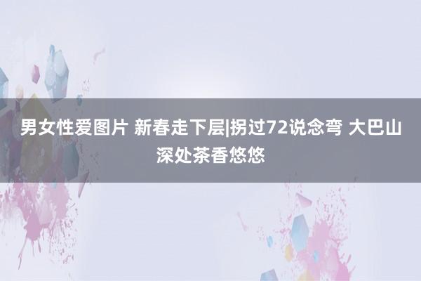 男女性爱图片 新春走下层|拐过72说念弯 大巴山深处茶香悠悠