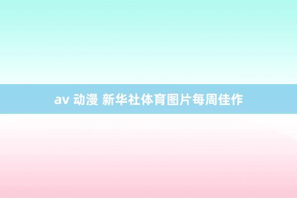 av 动漫 新华社体育图片每周佳作