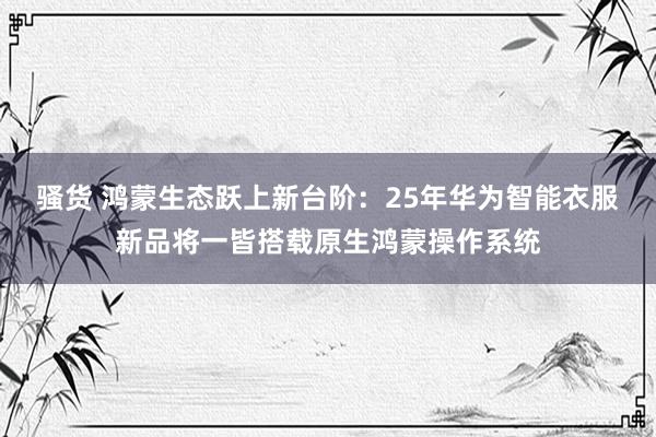 骚货 鸿蒙生态跃上新台阶：25年华为智能衣服新品将一皆搭载原生鸿蒙操作系统