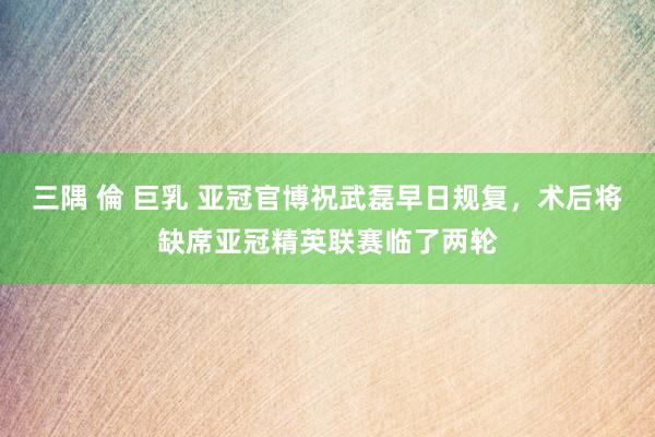 三隅 倫 巨乳 亚冠官博祝武磊早日规复，术后将缺席亚冠精英联赛临了两轮