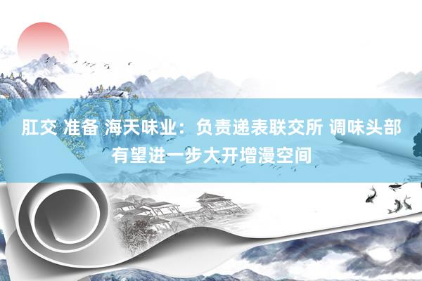 肛交 准备 海天味业：负责递表联交所 调味头部有望进一步大开增漫空间