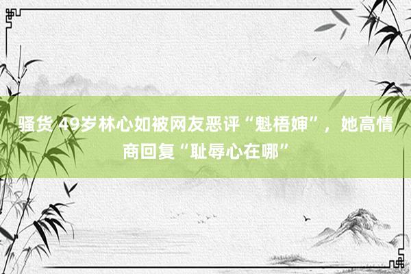 骚货 49岁林心如被网友恶评“魁梧婶”，她高情商回复“耻辱心在哪”