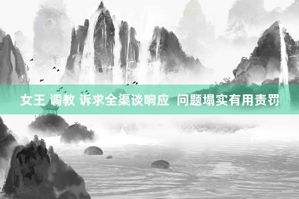 女王 调教 诉求全渠谈响应  问题塌实有用责罚