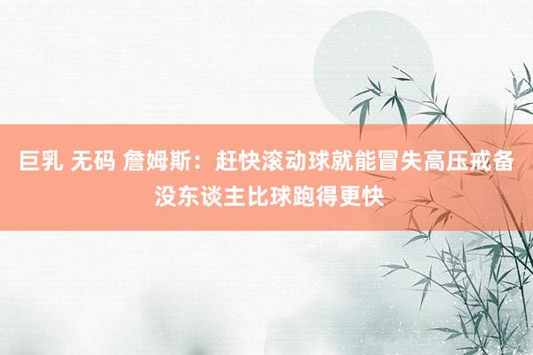 巨乳 无码 詹姆斯：赶快滚动球就能冒失高压戒备 没东谈主比球跑得更快