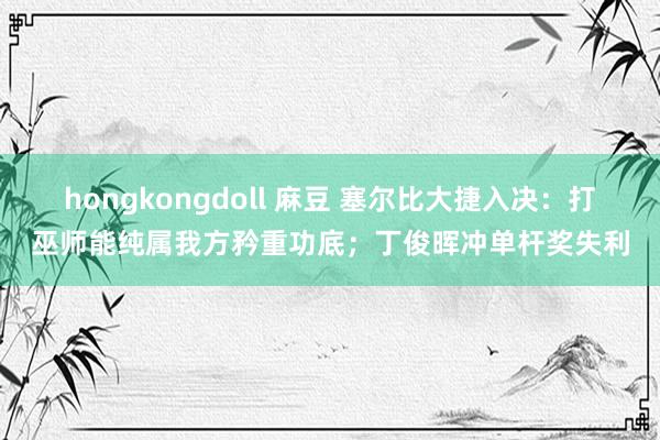 hongkongdoll 麻豆 塞尔比大捷入决：打巫师能纯属我方矜重功底；丁俊晖冲单杆奖失利