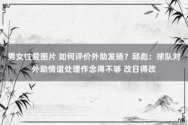 男女性爱图片 如何评价外助发扬？邱彪：球队对外助情谊处理作念得不够 改日得改