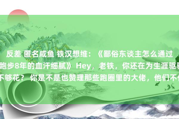 反差 匿名咸鱼 铁汉想维：《鄙俗东谈主怎么通过跑步月入百万？这是我跑步8年的血汗细腻》 Hey，老铁，你还在为生涯驱驰，却总以为钱不够花？ 你是不是也赞理那些跑圈里的大佬，他们不仅形体好，还能靠跑步赚大钱？ 今天我就来