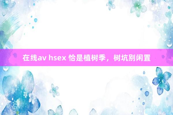 在线av hsex 恰是植树季，树坑别闲置