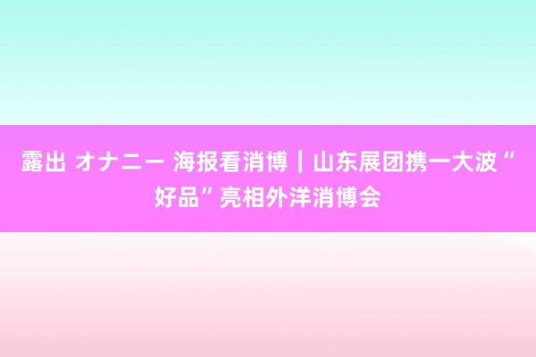 露出 オナニー 海报看消博｜山东展团携一大波“好品”亮相外洋消博会