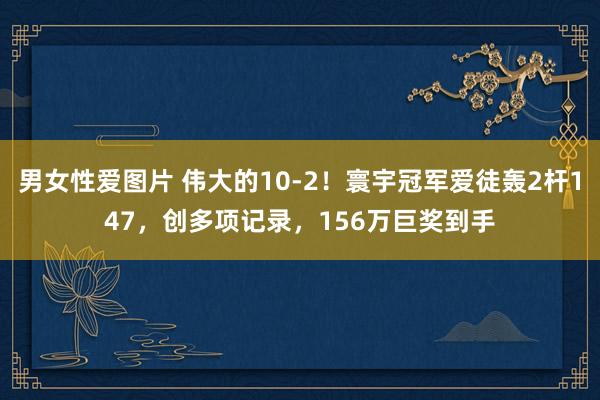 男女性爱图片 伟大的10-2！寰宇冠军爱徒轰2杆147，创多项记录，156万巨奖到手