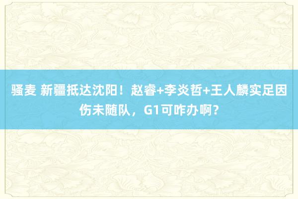 骚麦 新疆抵达沈阳！赵睿+李炎哲+王人麟实足因伤未随队，G1可咋办啊？