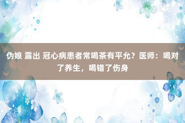 伪娘 露出 冠心病患者常喝茶有平允？医师：喝对了养生，喝错了伤身