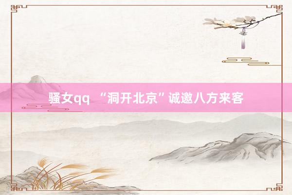 骚女qq  “洞开北京”诚邀八方来客