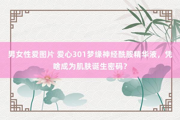 男女性爱图片 爱心301梦缘神经酰胺精华液，凭啥成为肌肤诞生密码？